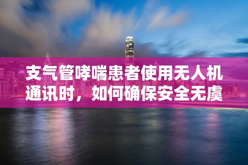 支气管哮喘患者使用无人机通讯时，如何确保安全无虞？
