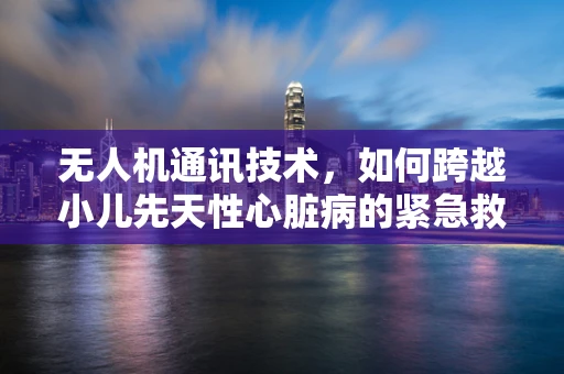 无人机通讯技术，如何跨越小儿先天性心脏病的紧急救援障碍？