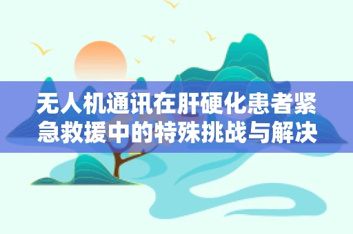 无人机通讯在肝硬化患者紧急救援中的特殊挑战与解决方案