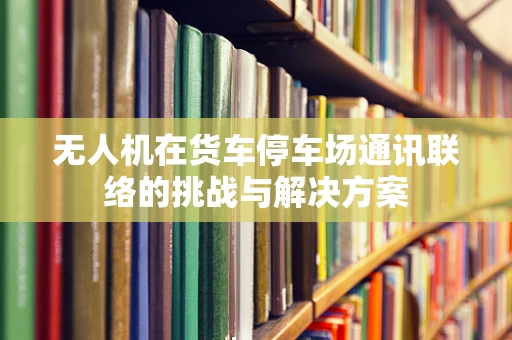 无人机在货车停车场通讯联络的挑战与解决方案