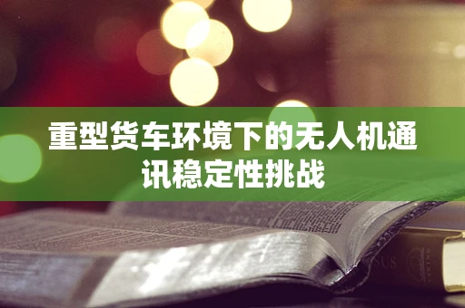 重型货车环境下的无人机通讯稳定性挑战