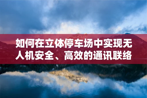 如何在立体停车场中实现无人机安全、高效的通讯联络？