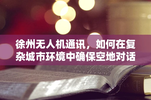 徐州无人机通讯，如何在复杂城市环境中确保空地对话的畅通无阻？