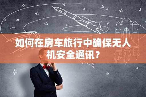 如何在房车旅行中确保无人机安全通讯？