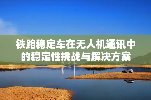 铁路稳定车在无人机通讯中的稳定性挑战与解决方案