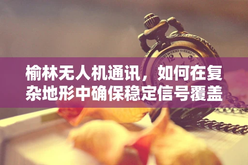 榆林无人机通讯，如何在复杂地形中确保稳定信号覆盖？