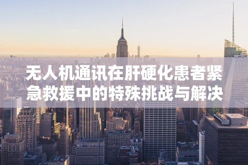 无人机通讯在肝硬化患者紧急救援中的特殊挑战与解决方案