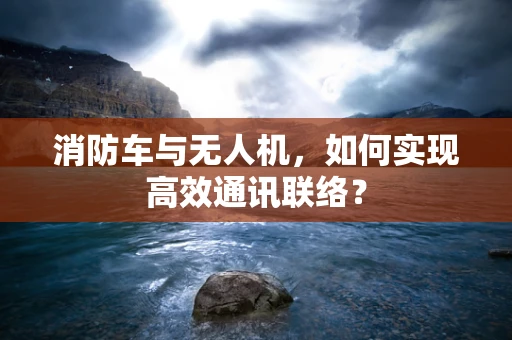 消防车与无人机，如何实现高效通讯联络？