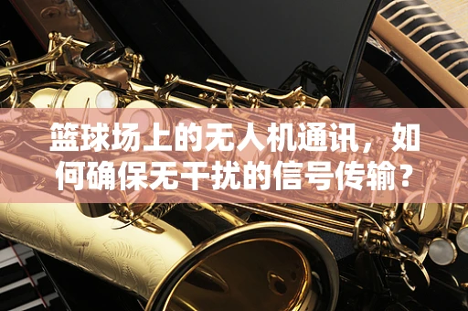 篮球场上的无人机通讯，如何确保无干扰的信号传输？