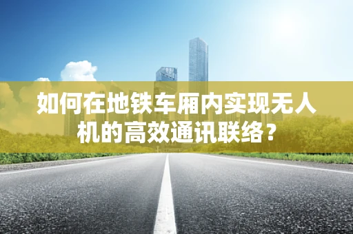 如何在地铁车厢内实现无人机的高效通讯联络？