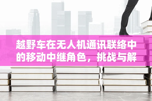 越野车在无人机通讯联络中的移动中继角色，挑战与解决方案？