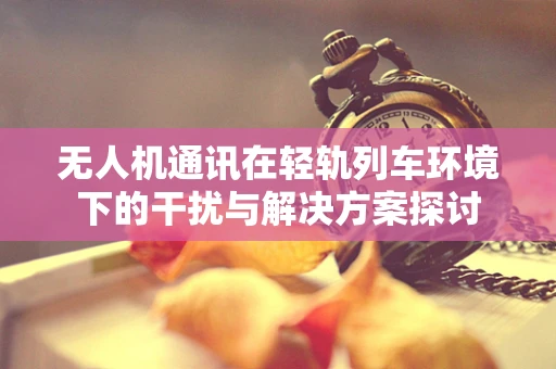 无人机通讯在轻轨列车环境下的干扰与解决方案探讨
