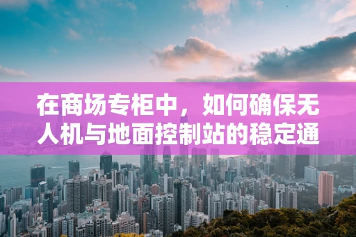 在商场专柜中，如何确保无人机与地面控制站的稳定通讯？