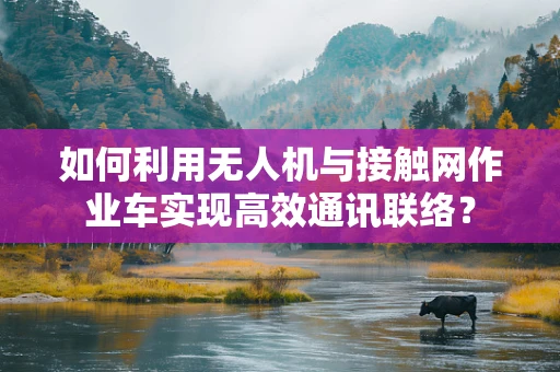 如何利用无人机与接触网作业车实现高效通讯联络？
