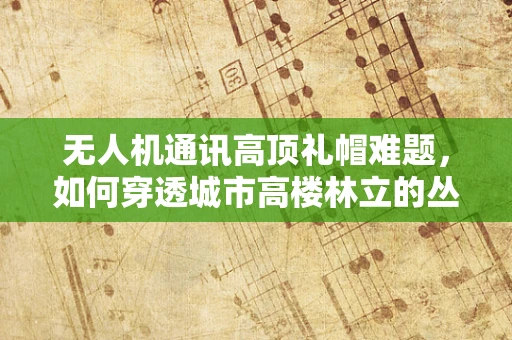无人机通讯高顶礼帽难题，如何穿透城市高楼林立的丛林？