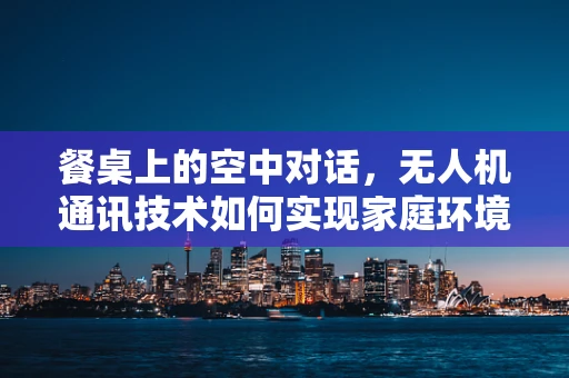 餐桌上的空中对话，无人机通讯技术如何实现家庭环境下的稳定连接？