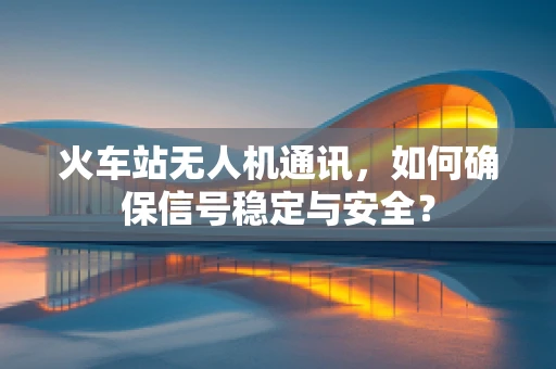 火车站无人机通讯，如何确保信号稳定与安全？