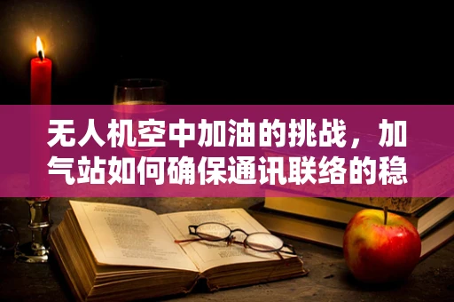无人机空中加油的挑战，加气站如何确保通讯联络的稳定与安全？