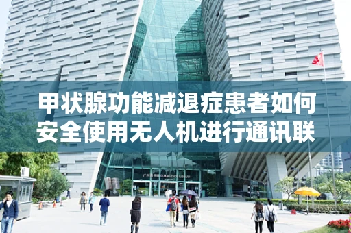甲状腺功能减退症患者如何安全使用无人机进行通讯联络？