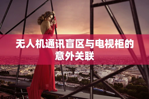 无人机通讯盲区与电视柜的意外关联