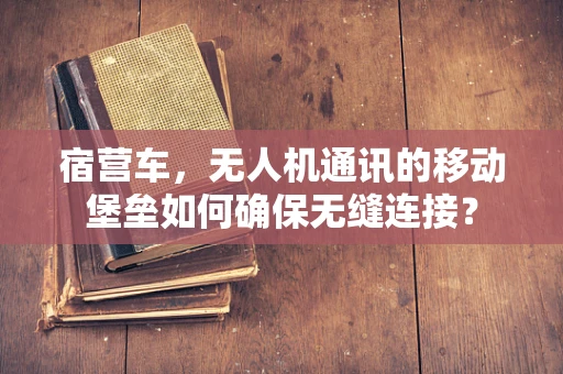宿营车，无人机通讯的移动堡垒如何确保无缝连接？