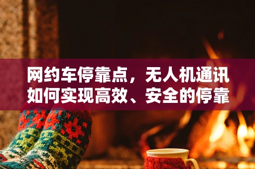 网约车停靠点，无人机通讯如何实现高效、安全的停靠指令传递？