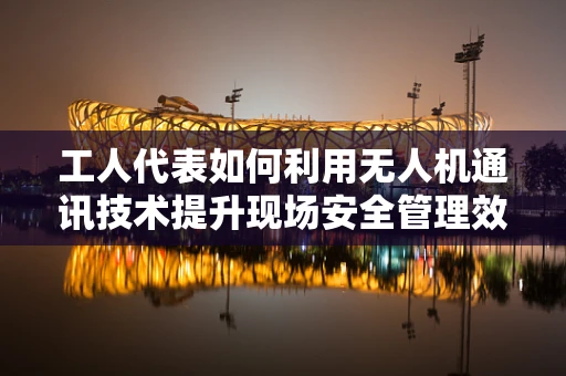 工人代表如何利用无人机通讯技术提升现场安全管理效率？