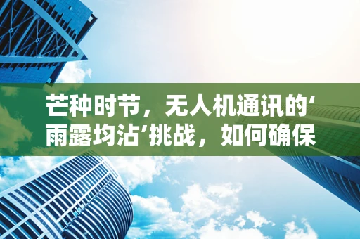 芒种时节，无人机通讯的‘雨露均沾’挑战，如何确保农田监测无死角？