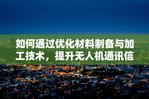 如何通过优化材料制备与加工技术，提升无人机通讯信号的稳定性和穿透力？