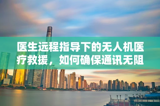 医生远程指导下的无人机医疗救援，如何确保通讯无阻？