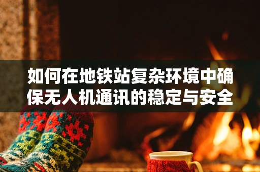 如何在地铁站复杂环境中确保无人机通讯的稳定与安全？