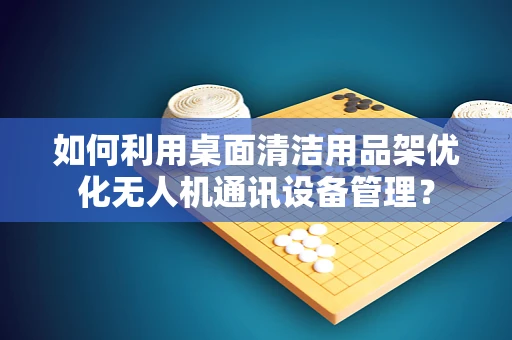 如何利用桌面清洁用品架优化无人机通讯设备管理？