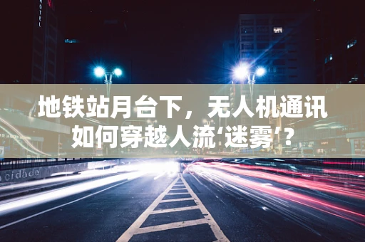 地铁站月台下，无人机通讯如何穿越人流‘迷雾’？
