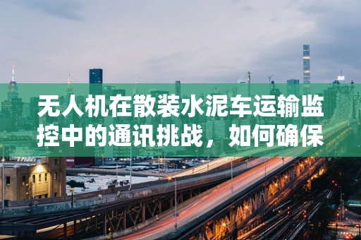 无人机在散装水泥车运输监控中的通讯挑战，如何确保实时、稳定的数据传输？