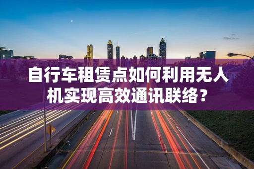 自行车租赁点如何利用无人机实现高效通讯联络？