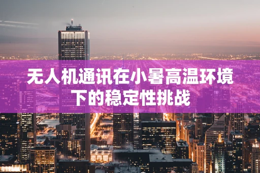 无人机通讯在小暑高温环境下的稳定性挑战