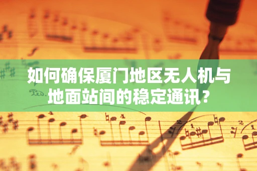 如何确保厦门地区无人机与地面站间的稳定通讯？
