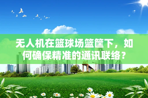 无人机在篮球场篮筐下，如何确保精准的通讯联络？
