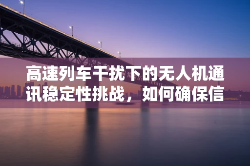 高速列车干扰下的无人机通讯稳定性挑战，如何确保信号无阻？