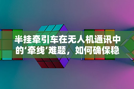 半挂牵引车在无人机通讯中的‘牵线’难题，如何确保稳定连接？