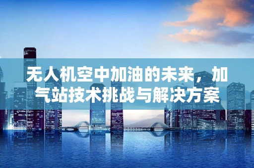 无人机空中加油的未来，加气站技术挑战与解决方案