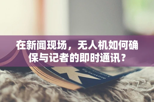 在新闻现场，无人机如何确保与记者的即时通讯？