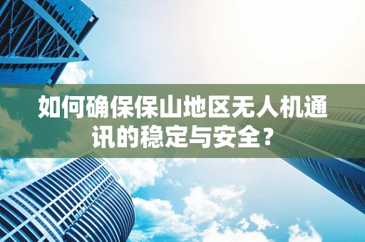 如何确保保山地区无人机通讯的稳定与安全？