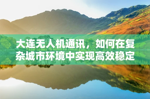 大连无人机通讯，如何在复杂城市环境中实现高效稳定的信号传输？