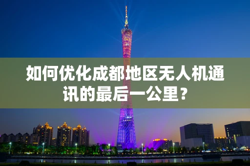 如何优化成都地区无人机通讯的最后一公里？