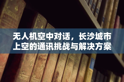 无人机空中对话，长沙城市上空的通讯挑战与解决方案？