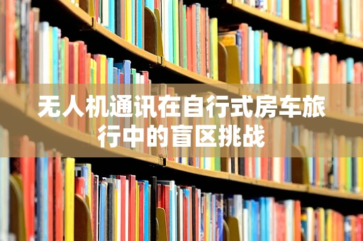 无人机通讯在自行式房车旅行中的盲区挑战