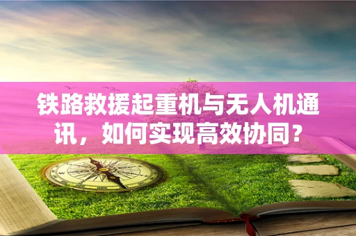 铁路救援起重机与无人机通讯，如何实现高效协同？
