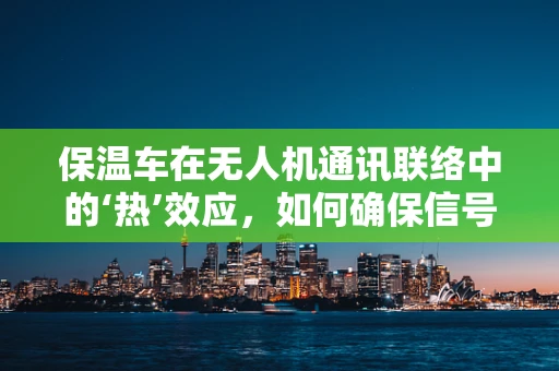 保温车在无人机通讯联络中的‘热’效应，如何确保信号稳定？
