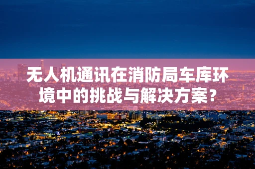 无人机通讯在消防局车库环境中的挑战与解决方案？